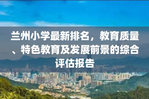 兰州小学最新排名，教育质量、特色教育及发展前景的综合评估报告