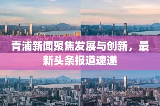 青浦新闻聚焦发展与创新，最新头条报道速递