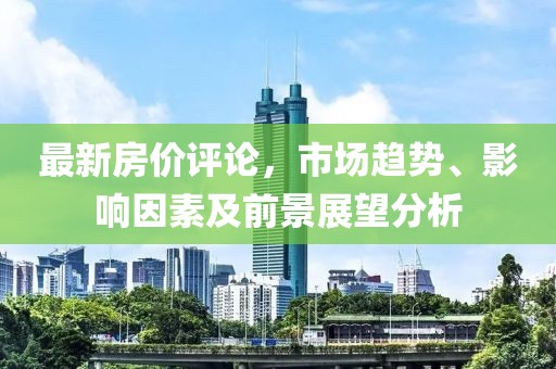 最新房价评论，市场趋势、影响因素及前景展望分析