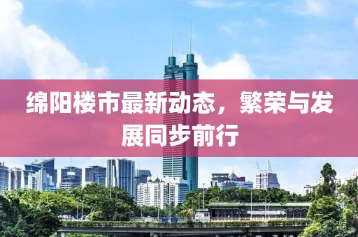 绵阳楼市最新动态，繁荣与发展同步前行