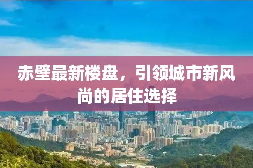 赤壁最新楼盘，引领城市新风尚的居住选择