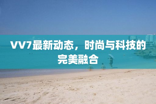 VV7最新动态，时尚与科技的完美融合