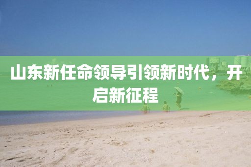 山东新任命领导引领新时代，开启新征程