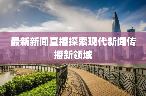 最新新闻直播探索现代新闻传播新领域
