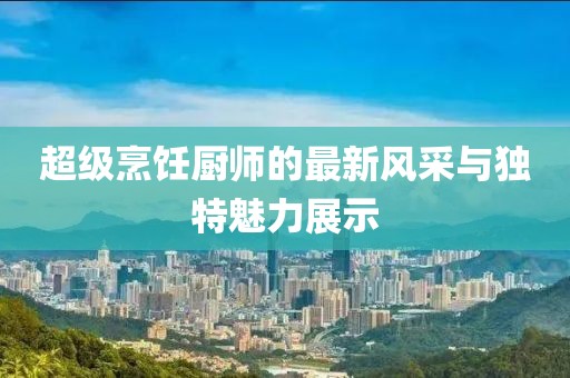 超级烹饪厨师的最新风采与独特魅力展示