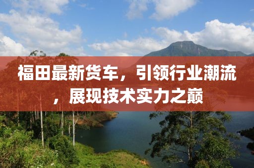 福田最新货车，引领行业潮流，展现技术实力之巅