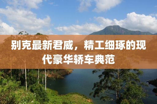 别克最新君威，精工细琢的现代豪华轿车典范