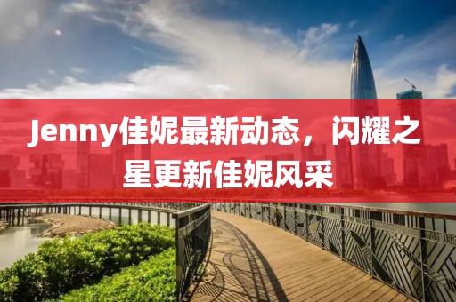Jenny佳妮最新动态，闪耀之星更新佳妮风采