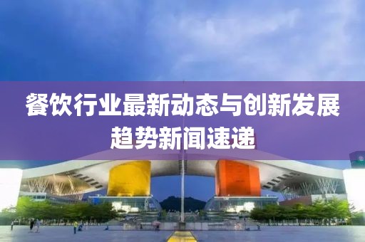 餐饮行业最新动态与创新发展趋势新闻速递
