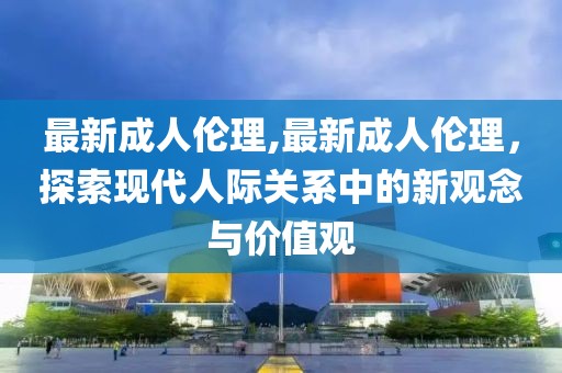 最新成人伦理,最新成人伦理，探索现代人际关系中的新观念与价值观