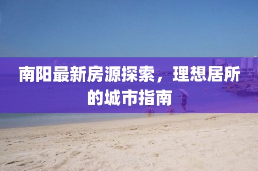 南阳最新房源探索，理想居所的城市指南
