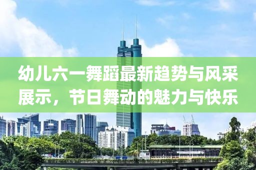 幼儿六一舞蹈最新趋势与风采展示，节日舞动的魅力与快乐