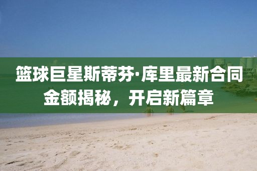篮球巨星斯蒂芬·库里最新合同金额揭秘，开启新篇章