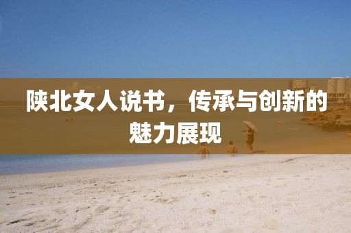 陕北女人说书，传承与创新的魅力展现
