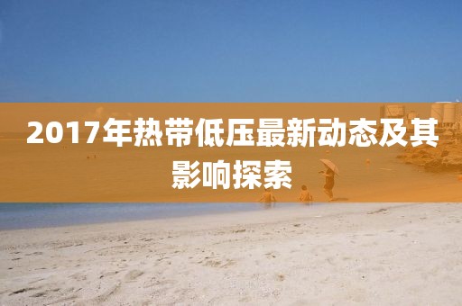 2017年热带低压最新动态及其影响探索