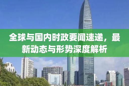 全球与国内时政要闻速递，最新动态与形势深度解析