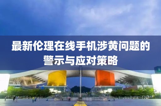 最新伦理在线手机涉黄问题的警示与应对策略
