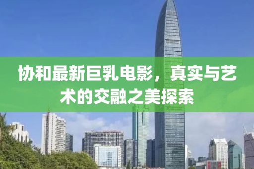 协和最新巨乳电影，真实与艺术的交融之美探索