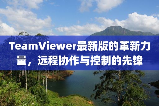 TeamViewer最新版的革新力量，远程协作与控制的先锋