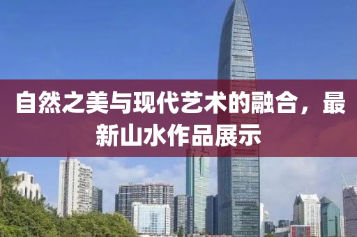 自然之美与现代艺术的融合，最新山水作品展示