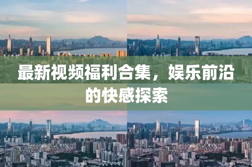 最新视频福利合集，娱乐前沿的快感探索