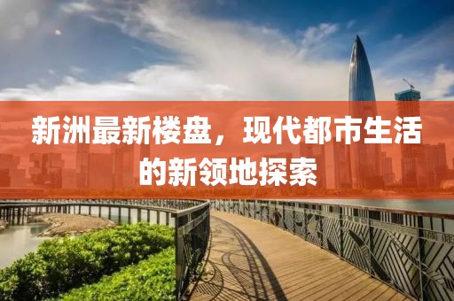 新洲最新楼盘，现代都市生活的新领地探索