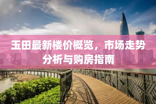 玉田最新楼价概览，市场走势分析与购房指南