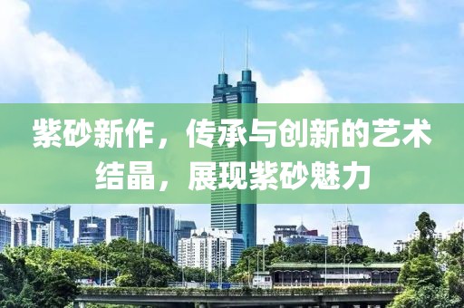 紫砂新作，传承与创新的艺术结晶，展现紫砂魅力