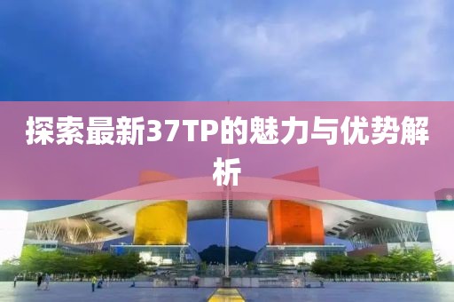 探索最新37TP的魅力与优势解析