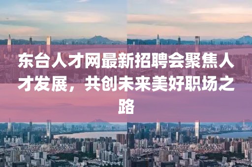 东台人才网最新招聘会聚焦人才发展，共创未来美好职场之路