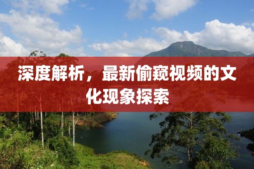 深度解析，最新偷窥视频的文化现象探索