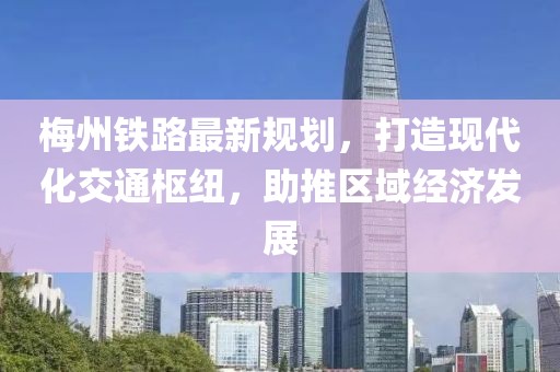 梅州铁路最新规划，打造现代化交通枢纽，助推区域经济发展