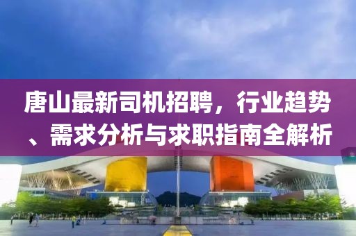 唐山最新司机招聘，行业趋势、需求分析与求职指南全解析