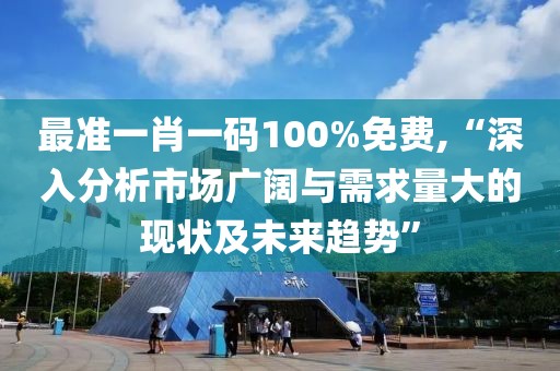 最准一肖一码100%免费,“深入分析市场广阔与需求量大的现状及未来趋势”