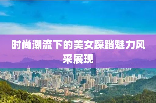 时尚潮流下的美女踩踏魅力风采展现