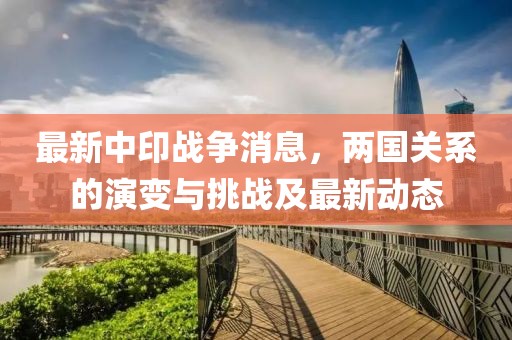 最新中印战争消息，两国关系的演变与挑战及最新动态