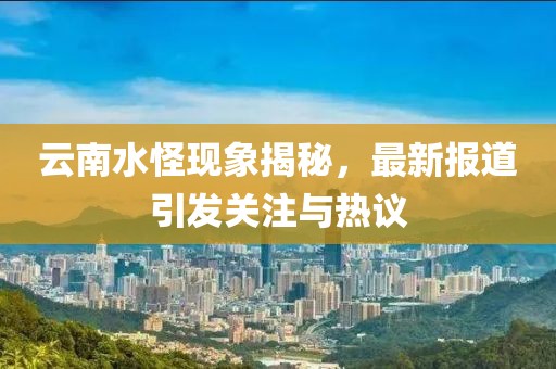 云南水怪现象揭秘，最新报道引发关注与热议