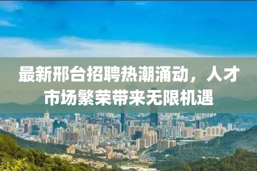 最新邢台招聘热潮涌动，人才市场繁荣带来无限机遇