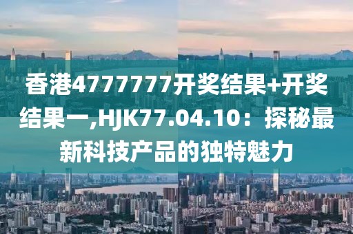 香港4777777开奖结果+开奖结果一,HJK77.04.10：探秘最新科技产品的独特魅力