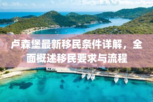 卢森堡最新移民条件详解，全面概述移民要求与流程