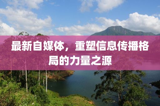 最新自媒体，重塑信息传播格局的力量之源
