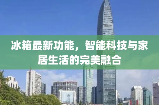 冰箱最新功能，智能科技与家居生活的完美融合