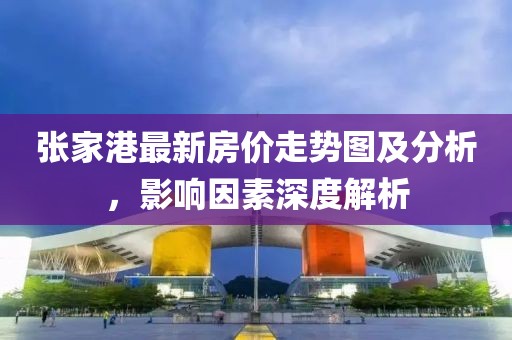 张家港最新房价走势图及分析，影响因素深度解析