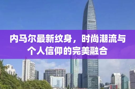 内马尔最新纹身，时尚潮流与个人信仰的完美融合