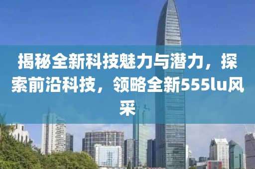 揭秘全新科技魅力与潜力，探索前沿科技，领略全新555lu风采