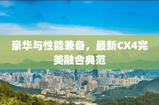 豪华与性能兼备，最新CX4完美融合典范