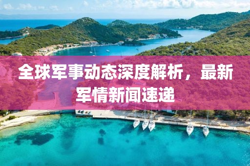 全球军事动态深度解析，最新军情新闻速递