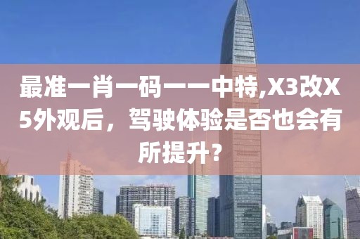 最准一肖一码一一中特,X3改X5外观后，驾驶体验是否也会有所提升？