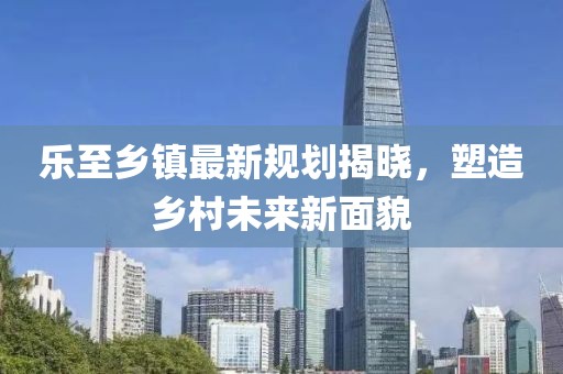 乐至乡镇最新规划揭晓，塑造乡村未来新面貌