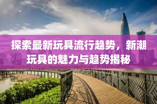 探索最新玩具流行趋势，新潮玩具的魅力与趋势揭秘